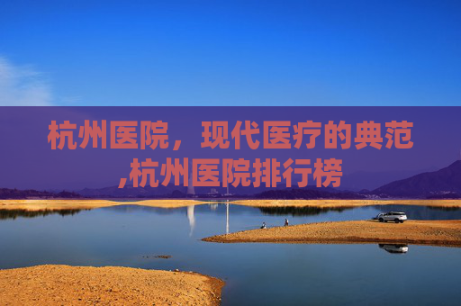 杭州医院,现代医疗的典范,杭州医院排行榜 杭州医院,现代医疗的典范,杭州医院排行榜