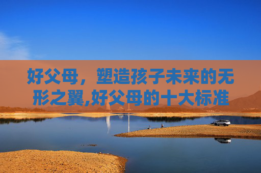 好父母,塑造孩子未来的无形之翼,好父母的十大标准 好父母,塑造孩子未来的无形之翼,好父母的十大标准