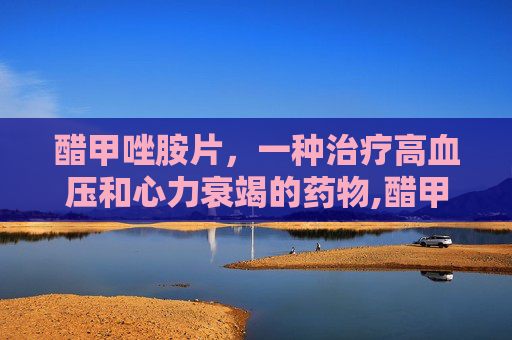 醋甲唑胺片,一种治疗高血压和心力衰竭的药物,醋甲唑胺片说明书 醋甲唑胺片,一种治疗高血压和心力衰竭的药物,醋甲唑胺片说明书
