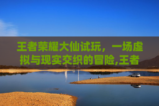 王者荣耀大仙试玩，一场虚拟与现实交织的冒险,王者荣耀大仙实况