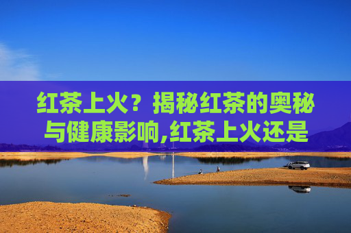 红茶上火？揭秘红茶的奥秘与健康影响,红茶上火还是降火