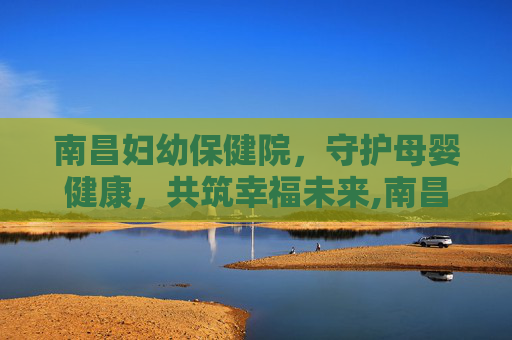 南昌妇幼保健院，守护母婴健康，共筑幸福未来,南昌妇幼保健院网上预约挂号