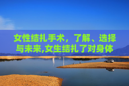 女性结扎手术，了解、选择与未来,女生结扎了对身体有什么影响吗