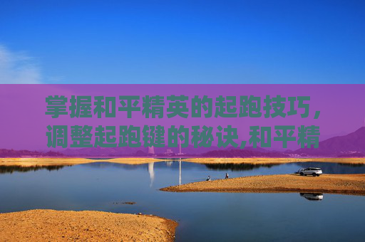 掌握和平精英的起跑技巧，调整起跑键的秘诀,和平精英怎么调整起跑键位置