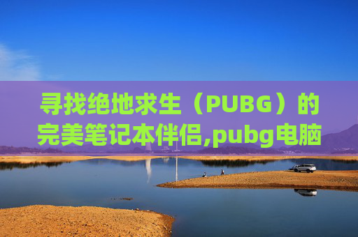 寻找绝地求生(PUBG)的完美笔记本伴侣,pubg电脑版下载教程 寻找绝地求生(PUBG)的完美笔记本伴侣,pubg电脑版下载教程