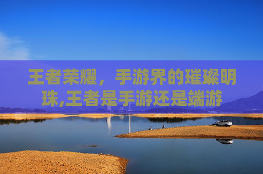 王者荣耀,手游界的璀璨明珠,王者是手游还是端游 王者荣耀,手游界的璀璨明珠,王者是手游还是端游