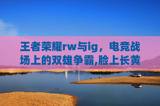 王者荣耀rw与ig，电竞战场上的双雄争霸,脸上长黄褐斑看什么科