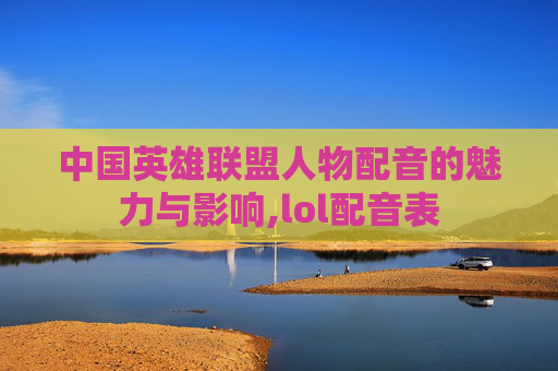 中国英雄联盟人物配音的魅力与影响,lol配音表 中国英雄联盟人物配音的魅力与影响,lol配音表