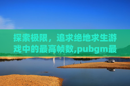探索极限,追求绝地求生游戏中的最高帧数,pubgm最高帧率 探索极限,追求绝地求生游戏中的最高帧数,pubgm最高帧率