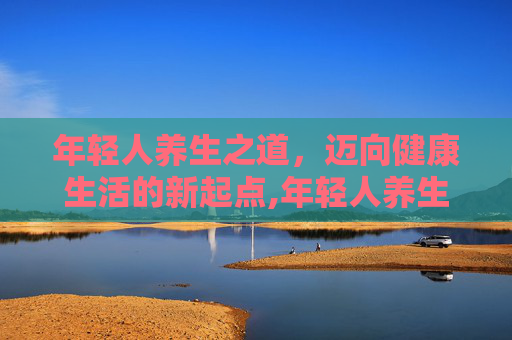 年轻人养生之道,迈向健康生活的新起点,年轻人养生喝什么好 年轻人养生之道,迈向健康生活的新起点,年轻人养生喝什么好