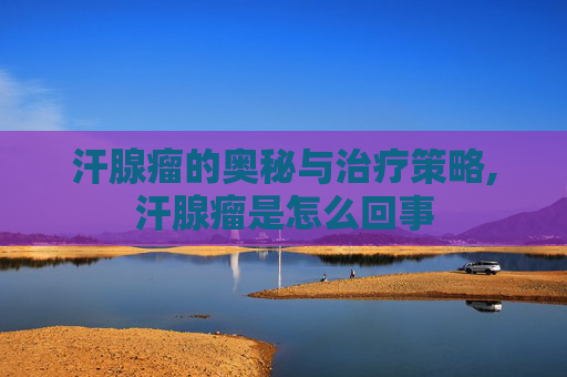汗腺瘤的奥秘与治疗策略,汗腺瘤是怎么回事 汗腺瘤的奥秘与治疗策略,汗腺瘤是怎么回事