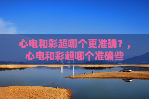 心电和彩超哪个更准确?,心电和彩超哪个准确些 心电和彩超哪个更准确?,心电和彩超哪个准确些