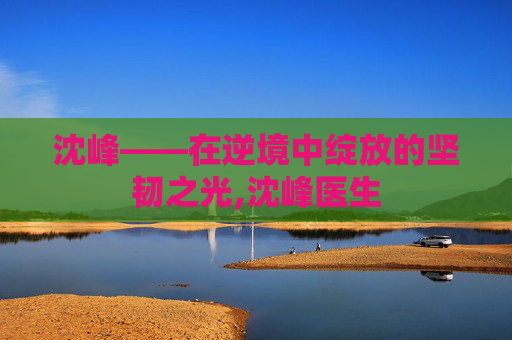 沈峰——在逆境中绽放的坚韧之光,沈峰医生