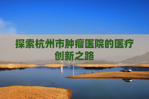 探索杭州市肿瘤医院的医疗创新之路 探索杭州市肿瘤医院的医疗创新之路