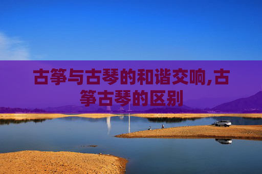 古筝与古琴的和谐交响,古筝古琴的区别 古筝与古琴的和谐交响,古筝古琴的区别
