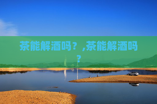茶能解酒吗?,茶能解酒吗? 茶能解酒吗?,茶能解酒吗?