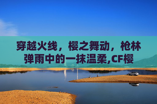 穿越火线,樱之舞动,枪林弹雨中的一抹温柔,CF樱 穿越火线,樱之舞动,枪林弹雨中的一抹温柔,CF樱