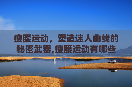 瘦腰运动,塑造迷人曲线的秘密武器,瘦腰运动有哪些动作 瘦腰运动,塑造迷人曲线的秘密武器,瘦腰运动有哪些动作