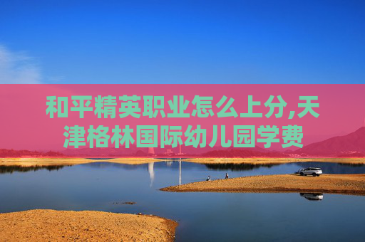 和平精英职业怎么上分,天津格林国际幼儿园学费 和平精英职业怎么上分,天津格林国际幼儿园学费