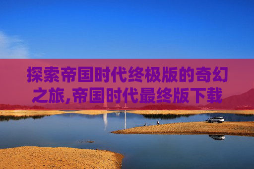探索帝国时代终极版的奇幻之旅,帝国时代最终版下载 探索帝国时代终极版的奇幻之旅,帝国时代最终版下载