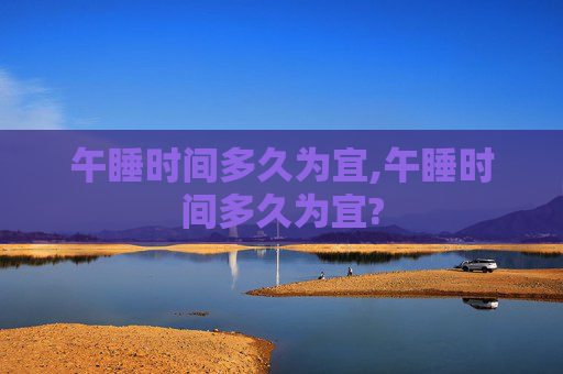 午睡时间多久为宜,午睡时间多久为宜? 午睡时间多久为宜,午睡时间多久为宜?