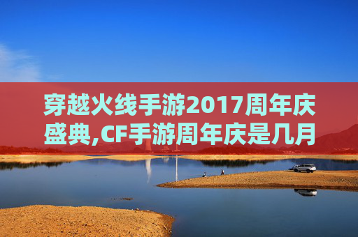 穿越火线手游2017周年庆盛典,CF手游周年庆是几月几号