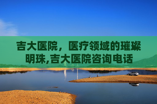 吉大医院，医疗领域的璀璨明珠,吉大医院咨询电话