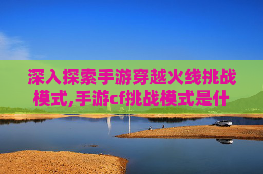 深入探索手游穿越火线挑战模式,手游cf挑战模式是什么时候出的