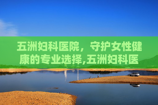 五洲妇科医院，守护女性健康的专业选择,五洲妇科医院的评论