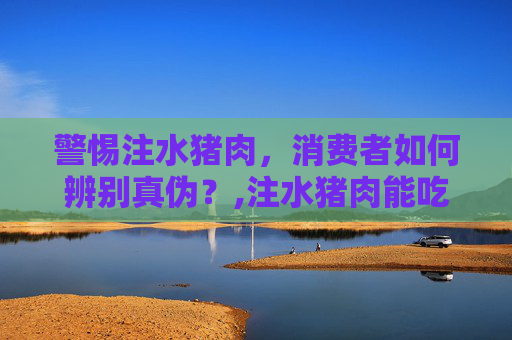 警惕注水猪肉，消费者如何辨别真伪？,注水猪肉能吃吗