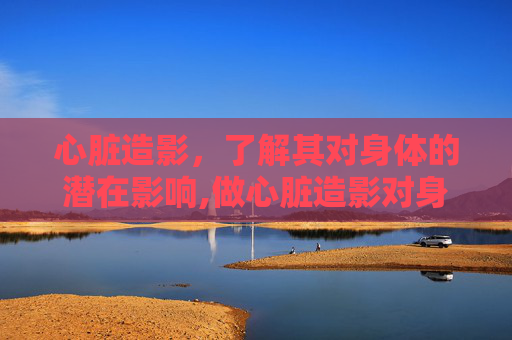 心脏造影，了解其对身体的潜在影响,做心脏造影对身体有什么伤害吗