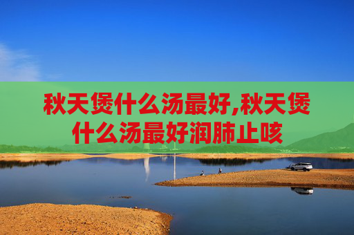 秋天煲什么汤最好,秋天煲什么汤最好润肺止咳 秋天煲什么汤最好,秋天煲什么汤最好润肺止咳