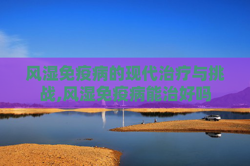 风湿免疫病的现代治疗与挑战,风湿免疫病能治好吗