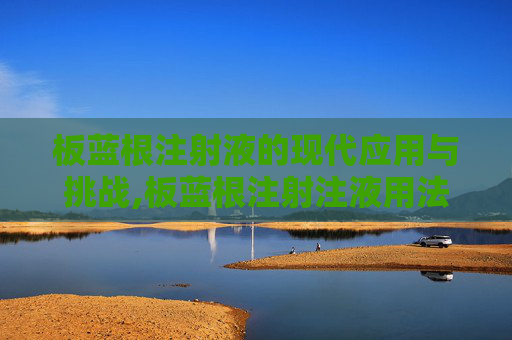 板蓝根注射液的现代应用与挑战,板蓝根注射注液用法用量