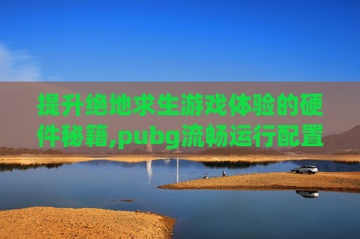提升绝地求生游戏体验的硬件秘籍,pubg流畅运行配置 提升绝地求生游戏体验的硬件秘籍,pubg流畅运行配置