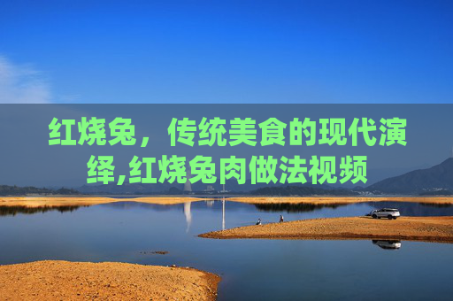 红烧兔,传统美食的现代演绎,红烧兔肉做法视频 红烧兔,传统美食的现代演绎,红烧兔肉做法视频