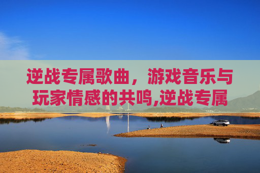 逆战专属歌曲，游戏音乐与玩家情感的共鸣,逆战专属歌曲叫什么