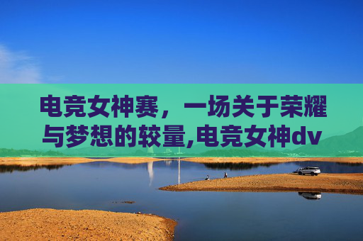 电竞女神赛,一场关于荣耀与梦想的较量,电竞女神dva 电竞女神赛,一场关于荣耀与梦想的较量,电竞女神dva