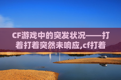 CF游戏中的突发状况——打着打着突然未响应,cf打着打着突然未响应了