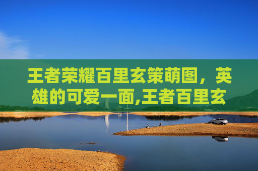 王者荣耀百里玄策萌图，英雄的可爱一面,王者百里玄策图片