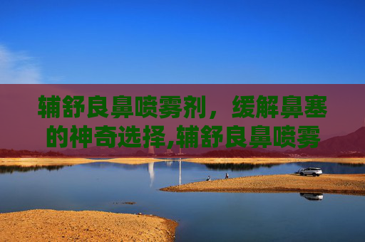 辅舒良鼻喷雾剂，缓解鼻塞的神奇选择,辅舒良鼻喷雾剂的用法用量