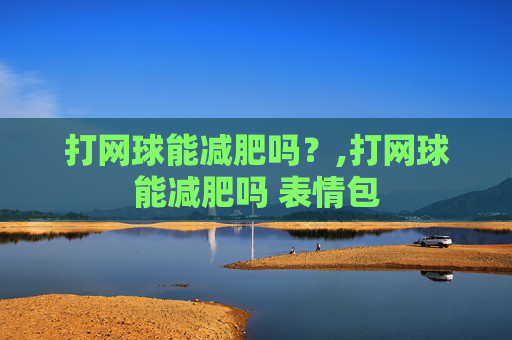 打网球能减肥吗？,打网球能减肥吗 表情包