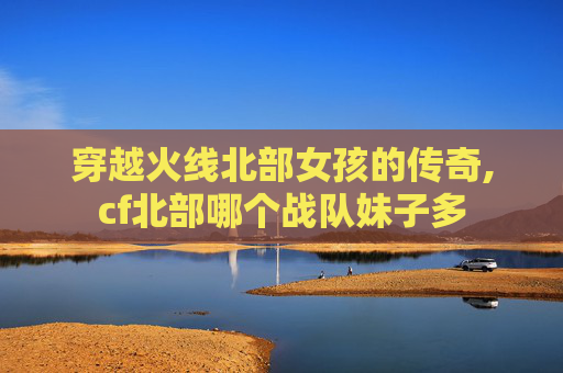 穿越火线北部女孩的传奇,cf北部哪个战队妹子多