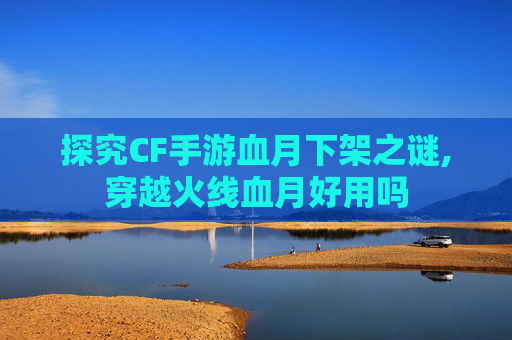 探究CF手游血月下架之谜,穿越火线血月好用吗