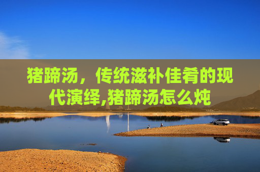 猪蹄汤，传统滋补佳肴的现代演绎,猪蹄汤怎么炖