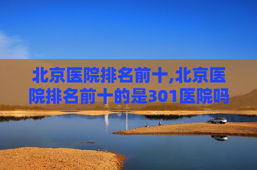 北京医院排名前十,北京医院排名前十的是301医院吗
