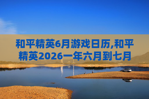 和平精英6月游戏日历,和平精英2026一年六月到七月
