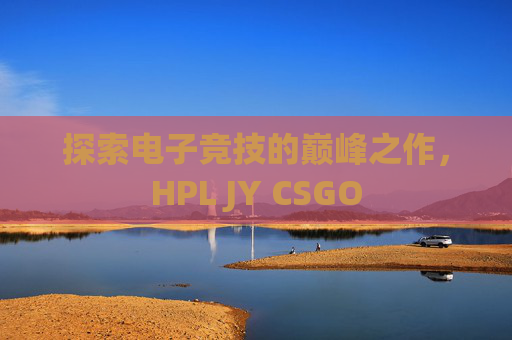 探索电子竞技的巅峰之作，HPL JY CSGO