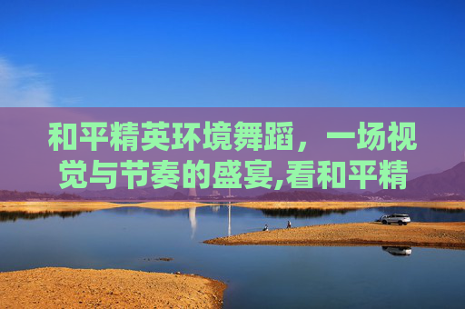 和平精英环境舞蹈，一场视觉与节奏的盛宴,看和平精英环境舞蹈怎么跳