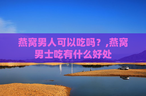 燕窝男人可以吃吗？,燕窝男士吃有什么好处